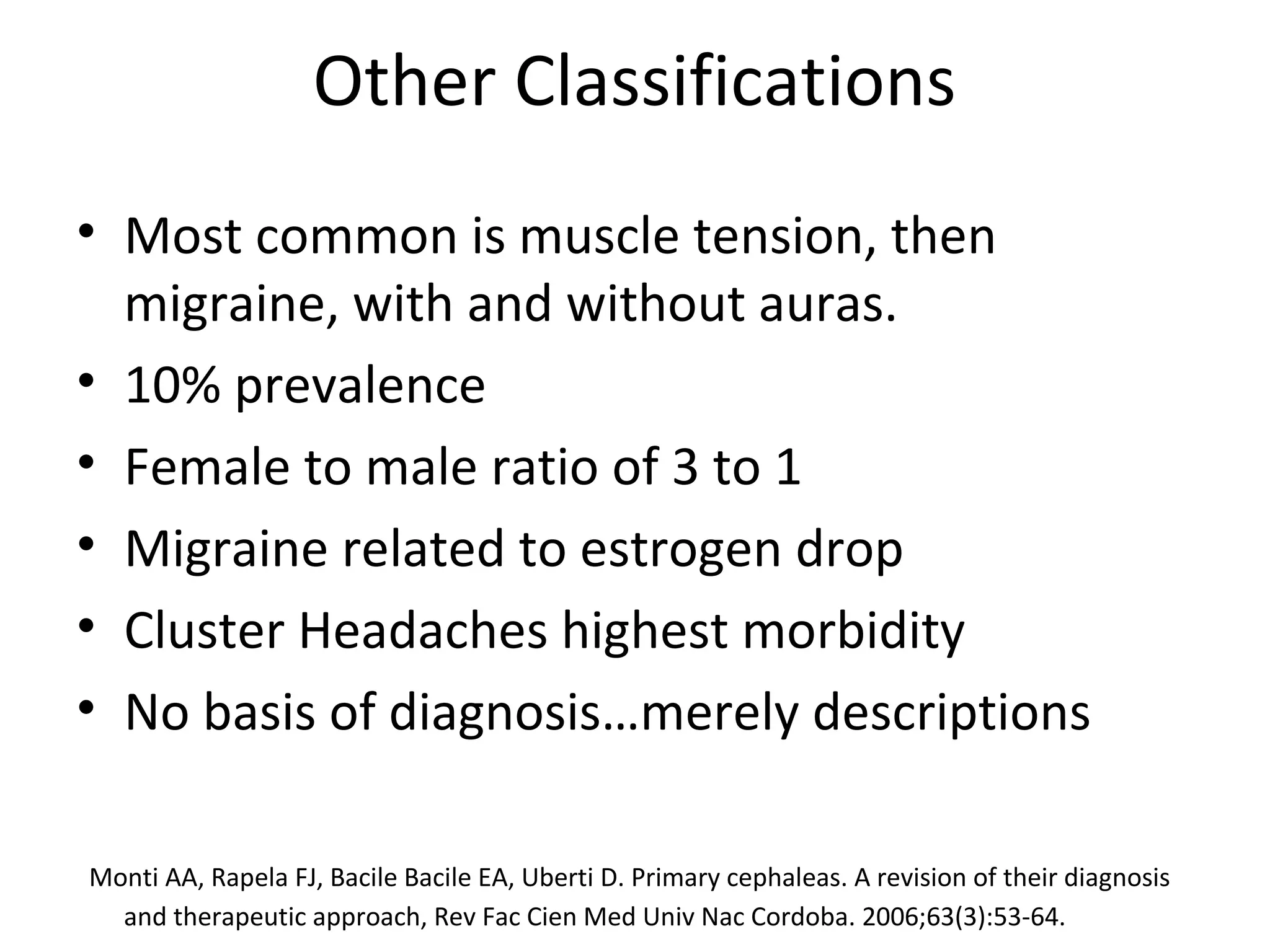 Other Classifications 
• Most common is muscle tension, then 
migraine, with and without auras. 
• 10% prevalence 
• Female to male ratio of 3 to 1 
• Migraine related to estrogen drop 
• Cluster Headaches highest morbidity 
• No basis of diagnosis…merely descriptions 
Monti AA, Rapela FJ, Bacile Bacile EA, Uberti D. Primary cephaleas. A revision of their diagnosis 
and therapeutic approach, Rev Fac Cien Med Univ Nac Cordoba. 2006;63(3):53-64. 
 