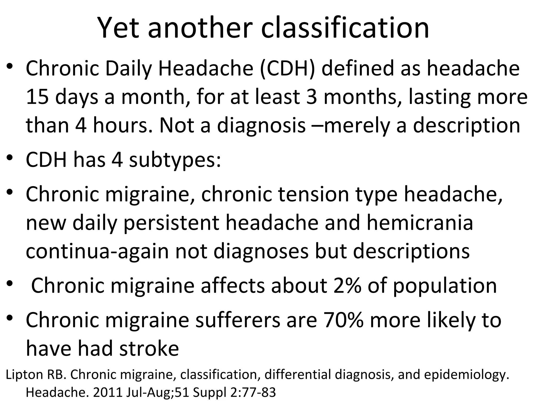 Yet another classification 
• Chronic Daily Headache (CDH) defined as headache 
15 days a month, for at least 3 months, lasting more 
than 4 hours. Not a diagnosis –merely a description 
• CDH has 4 subtypes: 
• Chronic migraine, chronic tension type headache, 
new daily persistent headache and hemicrania 
continua-again not diagnoses but descriptions 
• Chronic migraine affects about 2% of population 
• Chronic migraine sufferers are 70% more likely to 
have had stroke 
Lipton RB. Chronic migraine, classification, differential diagnosis, and epidemiology. 
Headache. 2011 Jul-Aug;51 Suppl 2:77-83 
 