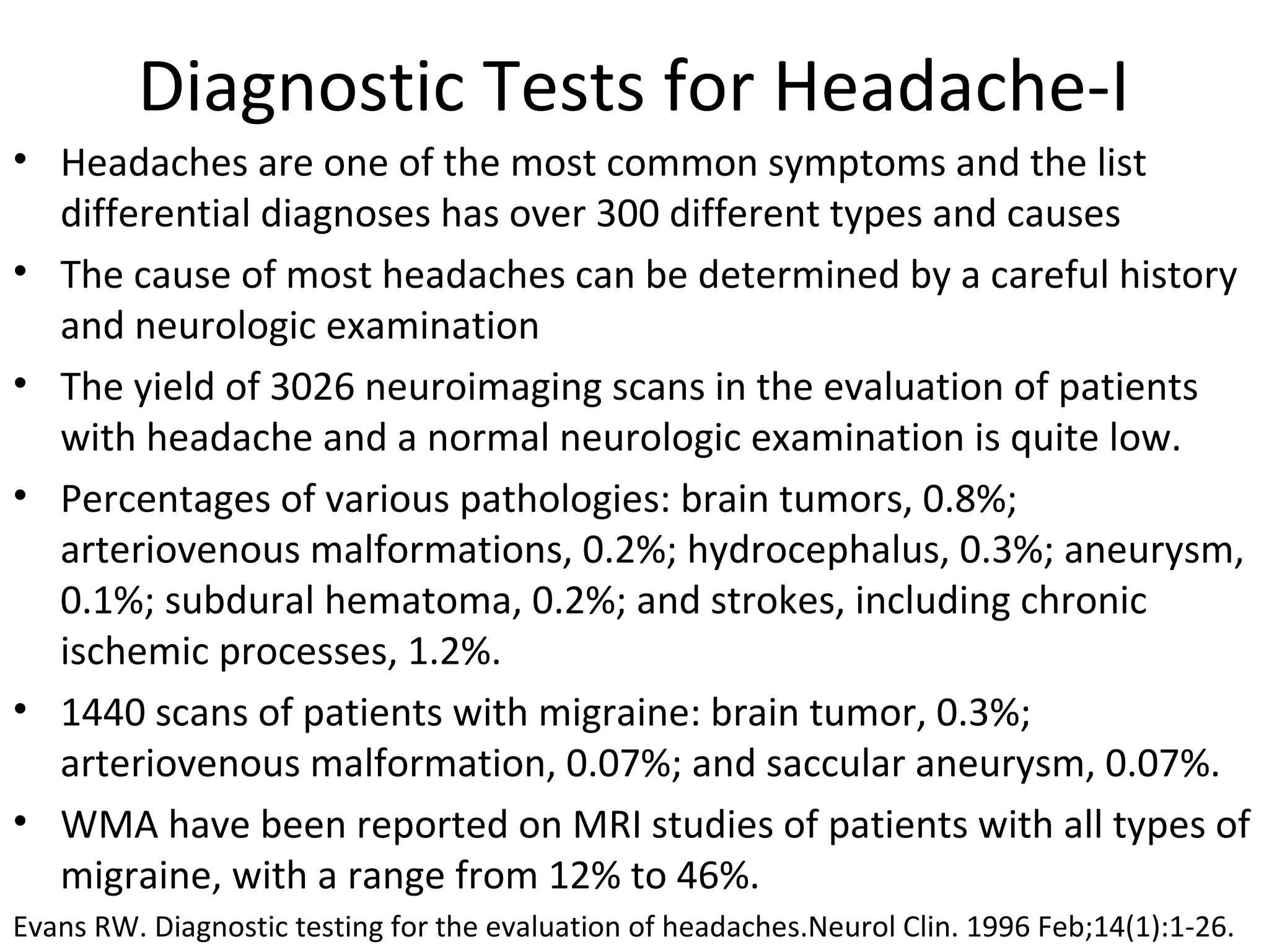 Diagnostic Tests for Headache-I 
• Headaches are one of the most common symptoms and the list 
differential diagnoses has over 300 different types and causes 
• The cause of most headaches can be determined by a careful history 
and neurologic examination 
• The yield of 3026 neuroimaging scans in the evaluation of patients 
with headache and a normal neurologic examination is quite low. 
• Percentages of various pathologies: brain tumors, 0.8%; 
arteriovenous malformations, 0.2%; hydrocephalus, 0.3%; aneurysm, 
0.1%; subdural hematoma, 0.2%; and strokes, including chronic 
ischemic processes, 1.2%. 
• 1440 scans of patients with migraine: brain tumor, 0.3%; 
arteriovenous malformation, 0.07%; and saccular aneurysm, 0.07%. 
• WMA have been reported on MRI studies of patients with all types of 
migraine, with a range from 12% to 46%. 
Evans RW. Diagnostic testing for the evaluation of headaches.Neurol Clin. 1996 Feb;14(1):1-26. 
 