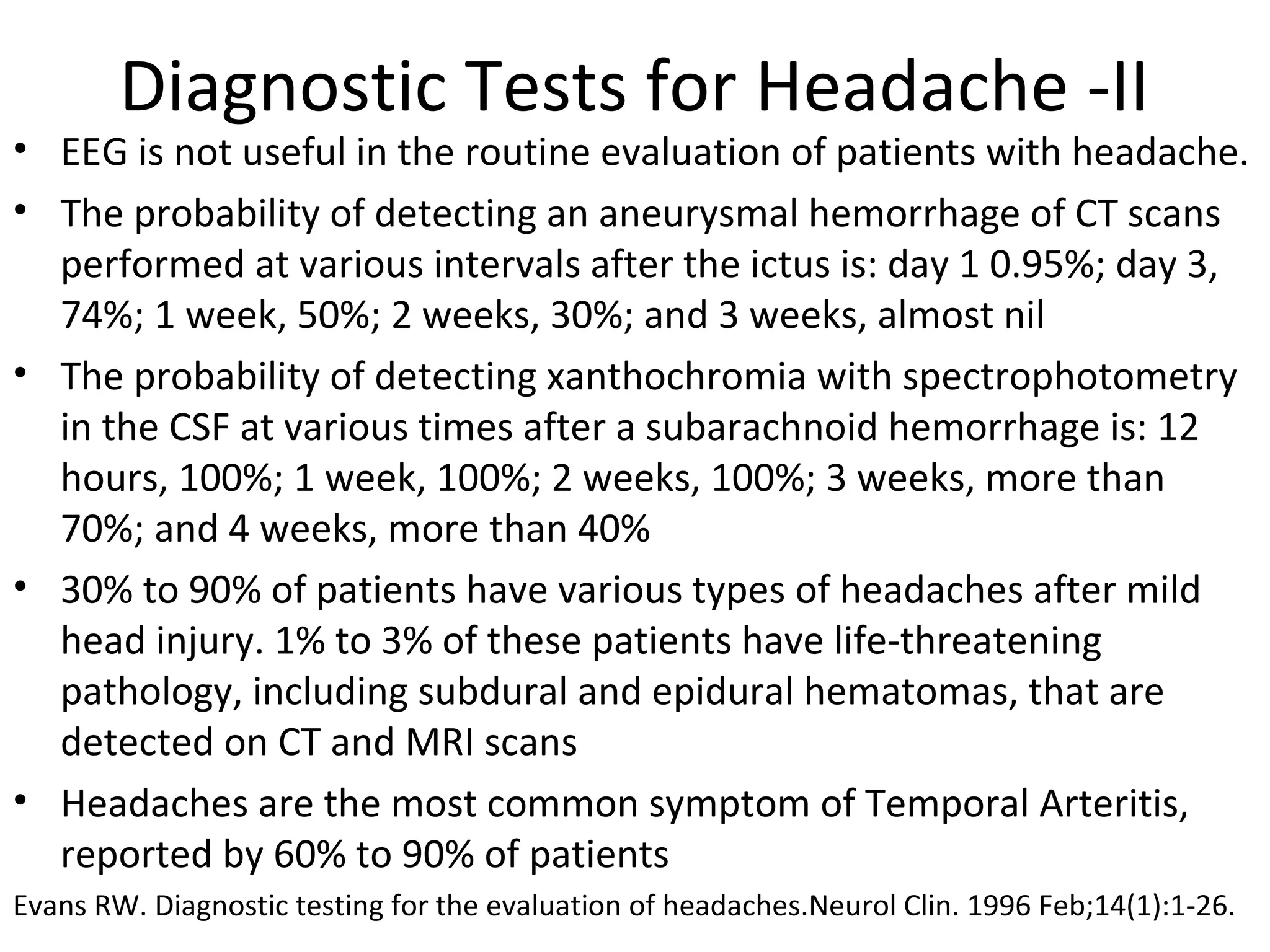 Diagnostic Tests for Headache -II 
• EEG is not useful in the routine evaluation of patients with headache. 
• The probability of detecting an aneurysmal hemorrhage of CT scans 
performed at various intervals after the ictus is: day 1 0.95%; day 3, 
74%; 1 week, 50%; 2 weeks, 30%; and 3 weeks, almost nil 
• The probability of detecting xanthochromia with spectrophotometry 
in the CSF at various times after a subarachnoid hemorrhage is: 12 
hours, 100%; 1 week, 100%; 2 weeks, 100%; 3 weeks, more than 
70%; and 4 weeks, more than 40% 
• 30% to 90% of patients have various types of headaches after mild 
head injury. 1% to 3% of these patients have life-threatening 
pathology, including subdural and epidural hematomas, that are 
detected on CT and MRI scans 
• Headaches are the most common symptom of Temporal Arteritis, 
reported by 60% to 90% of patients 
Evans RW. Diagnostic testing for the evaluation of headaches.Neurol Clin. 1996 Feb;14(1):1-26. 
 