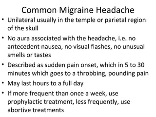 Common Migraine Headache 
• Unilateral usually in the temple or parietal region 
of the skull 
• No aura associated with the headache, i.e. no 
antecedent nausea, no visual flashes, no unusual 
smells or tastes 
• Described as sudden pain onset, which in 5 to 30 
minutes which goes to a throbbing, pounding pain 
• May last hours to a full day 
• If more frequent than once a week, use 
prophylactic treatment, less frequently, use 
abortive treatments 
 