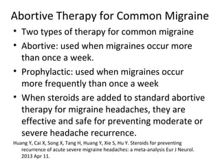 Abortive Therapy for Common Migraine 
• Two types of therapy for common migraine 
• Abortive: used when migraines occur more 
than once a week. 
• Prophylactic: used when migraines occur 
more frequently than once a week 
• When steroids are added to standard abortive 
therapy for migraine headaches, they are 
effective and safe for preventing moderate or 
severe headache recurrence. 
Huang Y, Cai X, Song X, Tang H, Huang Y, Xie S, Hu Y. Steroids for preventing 
recurrence of acute severe migraine headaches: a meta-analysis Eur J Neurol. 
2013 Apr 11. 
 