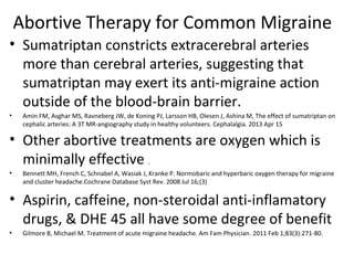 Abortive Therapy for Common Migraine 
• Sumatriptan constricts extracerebral arteries 
more than cerebral arteries, suggesting that 
sumatriptan may exert its anti-migraine action 
outside of the blood-brain barrier. 
• Amin FM, Asghar MS, Ravneberg JW, de Koning PJ, Larsson HB, Olesen J, Ashina M, The effect of sumatriptan on 
cephalic arteries: A 3T MR-angiography study in healthy volunteers. Cephalalgia. 2013 Apr 15 
• Other abortive treatments are oxygen which is 
minimally effective . 
• Bennett MH, French C, Schnabel A, Wasiak J, Kranke P. Normobaric and hyperbaric oxygen therapy for migraine 
and cluster headache.Cochrane Database Syst Rev. 2008 Jul 16;(3) 
• Aspirin, caffeine, non-steroidal anti-inflamatory 
drugs, & DHE 45 all have some degree of benefit 
• Gilmore B, Michael M. Treatment of acute migraine headache. Am Fam Physician. 2011 Feb 1;83(3):271-80. 
 