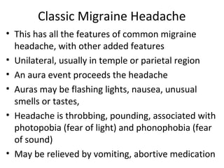 Classic Migraine Headache 
• This has all the features of common migraine 
headache, with other added features 
• Unilateral, usually in temple or parietal region 
• An aura event proceeds the headache 
• Auras may be flashing lights, nausea, unusual 
smells or tastes, 
• Headache is throbbing, pounding, associated with 
photopobia (fear of light) and phonophobia (fear 
of sound) 
• May be relieved by vomiting, abortive medication 
 