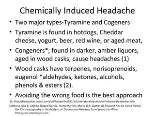 Chemically Induced Headache 
• Two major types-Tyramine and Cogeners 
• Tyramine is found in hotdogs, Cheddar 
cheese, yogurt, beer, red wine, or aged meat, 
• Congeners*, found in darker, amber liquors, 
aged in wood casks, cause headaches (1) 
• Wood casks have terpenes, norisoprenoids, 
eugenol *aldehydes, ketones, alcohols, 
phenols & esters (2). 
• Avoiding the wrong food is the best approach 
(1) http://headaches.about.com/od/headaches101/a/Understanding-Alcohol-Induced-Headaches.htm 
(2)Maria João B. Cabrita, Raquel Garcia, Nuno Martins, Marco D.R. Gomes da Silvaand Ana M. Costa Freitas 
Gas Chromatography in the Analysis of Compounds Released from Wood into Wine 
http://cdn.intechopen.com 
 