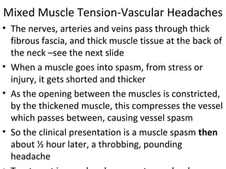 Mixed Muscle Tension-Vascular Headaches 
• The nerves, arteries and veins pass through thick 
fibrous fascia, and thick muscle tissue at the back of 
the neck –see the next slide 
• When a muscle goes into spasm, from stress or 
injury, it gets shorted and thicker 
• As the opening between the muscles is constricted, 
by the thickened muscle, this compresses the vessel 
which passes between, causing vessel spasm 
• So the clinical presentation is a muscle spasm then 
about ½ hour later, a throbbing, pounding 
headache 
• Treatment is muscle relaxers, not vascular drugs 
 