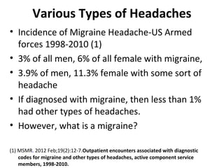 Various Types of Headaches 
• Incidence of Migraine Headache-US Armed 
forces 1998-2010 (1) 
• 3% of all men, 6% of all female with migraine, 
• 3.9% of men, 11.3% female with some sort of 
headache 
• If diagnosed with migraine, then less than 1% 
had other types of headaches. 
• However, what is a migraine? 
(1) MSMR. 2012 Feb;19(2):12-7.Outpatient encounters associated with diagnostic 
codes for migraine and other types of headaches, active component service 
members, 1998-2010. 
 