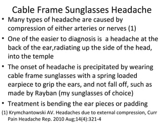 Cable Frame Sunglasses Headache 
• Many types of headache are caused by 
compression of either arteries or nerves (1) 
• One of the easier to diagnosis is a headache at the 
back of the ear,radiating up the side of the head, 
into the temple 
• The onset of headache is precipitated by wearing 
cable frame sunglasses with a spring loaded 
earpiece to grip the ears, and not fall off, such as 
made by Rayban (my sunglasses of choice) 
• Treatment is bending the ear pieces or padding 
(1) Krymchantowski AV. Headaches due to external compression, Curr 
Pain Headache Rep. 2010 Aug;14(4):321-4 
 