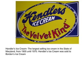 Hendler’s Ice Cream- The largest selling ice cream in the State of 
Maryland, from 1905 until 1970. Hendler’s Ice Cream was sold to 
Borden’s Ice Cream 
 