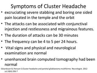 Symptoms of Cluster Headache 
• excruciating severe stabbing and boring one sided 
pain located in the temple and the orbit 
• The attacks can be associated with conjunctival 
injection and restlessness and migrainous features. 
• The duration of attacks can be 30 minutes 
• The frequency can be 4 to 5 per 24 hours. 
• Vital signs and physical and neurological 
examination are normal 
• unenhanced brain computed tomography had been 
normal 
Edvardsson B, Persson S.Cluster headache and parietal glioblastoma multiforme. Neurologist. 2012 
Jul;18(4):206-7 
 