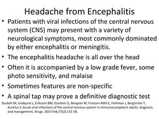 Headache from Encephalitis 
• Patients with viral infections of the central nervous 
system (CNS) may present with a variety of 
neurological symptoms, most commonly dominated 
by either encephalitis or meningitis. 
• The encephalitis headache is all over the head 
• Often it is accompanied by a low grade fever, some 
photo sensitivity, and malaise 
• Sometimes features are non-specific 
• A spinal tap may prove a definitive diagnostic test 
Studahl M, Lindquist L, Eriksson BM, Günther G, Bengner M, Franzen-Röhl E, Fohlman J, Bergström T, 
Aurelius E.Acute viral infections of the central nervous system in immunocompetent adults: diagnosis 
and management. Drugs. 2013 Feb;73(2):131-58. 
 