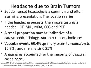 Headache due to Brain Tumors 
• Sudden-onset headache is a common and often 
alarming presentation. The location varies 
• If the headache persists, then more testing is 
needed –CT, MRI, MRA, EEG and PET 
• A small proportion may be indicative of a 
catastrophic etiology. Autopsy reports indicate: 
• Vascular events 60.4% ,primary brain tumours/cysts 
16.7% , and meningitis 6.25%. 
• Aneurysms accounted for the majority of vascular 
cases 22.9% 
Lynch KM, Brett F.Headaches that kill: a retrospective study of incidence, etiology and clinical features in 
cases of sudden death. Cephalalgia. 2012 Oct;32(13):972-8. 
 