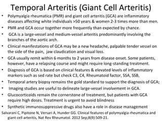 Temporal Arteritis (Giant Cell Arteritis) 
• Polymyalgia rheumatica (PMR) and giant cell arteritis (GCA) are inflammatory 
diseases affecting white individuals >50 years & women 2-3 times more than men. 
• PMR and GCA occur together more frequently than expected by chance. 
• GCA is a large-vessel and medium-vessel arteritis predominantly involving the 
branches of the aortic arch. 
• Clinical manifestations of GCA may be a new headache, palpable tender vessel on 
the side of the pain, jaw claudication and visual loss. 
• GCA usually remit within 6 months to 2 years from disease onset. Some patients, 
however, have a relapsing course and might require long-standing treatment. 
• Diagnosis of GCA is based on clinical features & elevated levels of inflammatory 
markers such as sed rate but check C3, C4, Rheumatoid factor, SSA, SSB, 
• Temporal artery biopsy remains the gold standard to support the diagnosis of GCA; 
• Imaging studies are useful to delineate large-vessel involvement in GCA. 
• Glucocorticoids remain the cornerstone of treatment, but patients with GCA 
require high doses. Treatment is urgent to avoid blindness 
• Synthetic immunosuppressive drugs also have a role in disease management 
Salvarani C, Pipitone N, Versari A, Hunder GG. Clinical features of polymyalgia rheumatica and 
giant cell arteritis, Nat Rev Rheumatol. 2012 Sep;8(9):509-21. 
 
