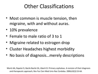 Other Classifications 
• Most common is muscle tension, then 
migraine, with and without auras. 
• 10% prevalence 
• Female to male ratio of 3 to 1 
• Migraine related to estrogen drop 
• Cluster Headaches highest morbidity 
• No basis of diagnosis…merely descriptions 
Monti AA, Rapela FJ, Bacile Bacile EA, Uberti D. Primary cephaleas. A revision of their diagnosis 
and therapeutic approach, Rev Fac Cien Med Univ Nac Cordoba. 2006;63(3):53-64. 
 