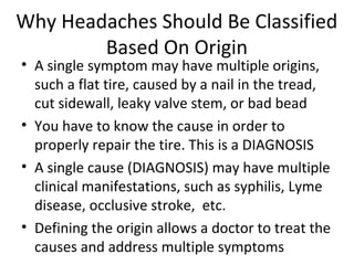 Why Headaches Should Be Classified 
Based On Origin 
• A single symptom may have multiple origins, 
such a flat tire, caused by a nail in the tread, 
cut sidewall, leaky valve stem, or bad bead 
• You have to know the cause in order to 
properly repair the tire. This is a DIAGNOSIS 
• A single cause (DIAGNOSIS) may have multiple 
clinical manifestations, such as syphilis, Lyme 
disease, occlusive stroke, etc. 
• Defining the origin allows a doctor to treat the 
causes and address multiple symptoms 
 