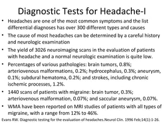 Diagnostic Tests for Headache-I 
• Headaches are one of the most common symptoms and the list 
differential diagnoses has over 300 different types and causes 
• The cause of most headaches can be determined by a careful history 
and neurologic examination 
• The yield of 3026 neuroimaging scans in the evaluation of patients 
with headache and a normal neurologic examination is quite low. 
• Percentages of various pathologies: brain tumors, 0.8%; 
arteriovenous malformations, 0.2%; hydrocephalus, 0.3%; aneurysm, 
0.1%; subdural hematoma, 0.2%; and strokes, including chronic 
ischemic processes, 1.2%. 
• 1440 scans of patients with migraine: brain tumor, 0.3%; 
arteriovenous malformation, 0.07%; and saccular aneurysm, 0.07%. 
• WMA have been reported on MRI studies of patients with all types of 
migraine, with a range from 12% to 46%. 
Evans RW. Diagnostic testing for the evaluation of headaches.Neurol Clin. 1996 Feb;14(1):1-26. 
 