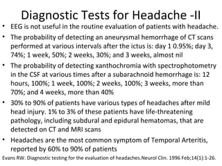 Diagnostic Tests for Headache -II 
• EEG is not useful in the routine evaluation of patients with headache. 
• The probability of detecting an aneurysmal hemorrhage of CT scans 
performed at various intervals after the ictus is: day 1 0.95%; day 3, 
74%; 1 week, 50%; 2 weeks, 30%; and 3 weeks, almost nil 
• The probability of detecting xanthochromia with spectrophotometry 
in the CSF at various times after a subarachnoid hemorrhage is: 12 
hours, 100%; 1 week, 100%; 2 weeks, 100%; 3 weeks, more than 
70%; and 4 weeks, more than 40% 
• 30% to 90% of patients have various types of headaches after mild 
head injury. 1% to 3% of these patients have life-threatening 
pathology, including subdural and epidural hematomas, that are 
detected on CT and MRI scans 
• Headaches are the most common symptom of Temporal Arteritis, 
reported by 60% to 90% of patients 
Evans RW. Diagnostic testing for the evaluation of headaches.Neurol Clin. 1996 Feb;14(1):1-26. 
 