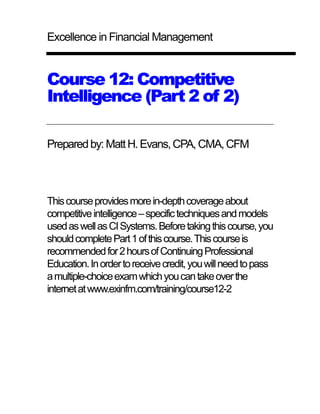 Excellence in Financial Management 
Course 12: Competitive 
Intelligence (Part 2 of 2) 
Prepared by: Matt H. Evans, CPA, CMA, CFM 
This course provides more in-depth coverage about 
competitive intelligence – specific techniques and models 
used as well as CI Systems. Before taking this course, you 
should complete Part 1 of this course. This course is 
recommended for 2 hours of Continuing Professional 
Education. In order to receive credit, you will need to pass 
a multiple-choice exam which you can take over the 
internet at www.exinfm.com/training/course12-2 
 