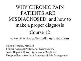 WHY CHRONIC PAIN
      PATIENTS ARE
  MISDIAGNOSED: and how to
    make a proper diagnosis
          Course 12
   www.MarylandClinicalDiagnostics.com
Nelson Hendler, MD, MS
Former Assistant Professor of Neurosurgery
Johns Hopkins University School of Medicine
Past president –American Academy of Pain Management
 