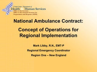 National Ambulance Contract:
 Concept of Operations for
 Regional Implementation
         Mark Libby, R.N., EMT-P
     Regional Emergency Coordinator
       Region One – New England
 