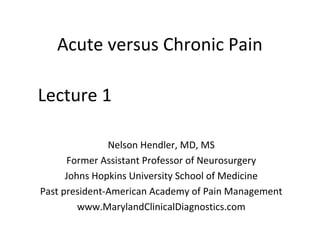 Acute versus Chronic Pain
Nelson Hendler, MD, MS
Former Assistant Professor of Neurosurgery
Johns Hopkins University School of Medicine
Past president-American Academy of Pain Management
www.MarylandClinicalDiagnostics.com
Lecture 1
 