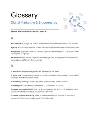 Glossary
Digital Marketing & E-commerce
Terms and definitions from Course 1
A
Ad extension: A Google Ads feature that shows additional information about the business
Agency: An outside partner that fulfills a company’s digital marketing and advertising needs
Attribution: Determining which content and channels are responsible for generating leads,
conversions, or sign-ups
Awareness stage: The first stage of the marketing funnel, when a potential customer first
becomes aware of the product or service
B
Brand: How a business or organization is perceived by the public
Brand equity: The value consumers attribute to one brand’s offerings when compared with
similar products from another brand
Brand safety: Keeping a brand's reputation safe when they advertise online
Business goal: A desired aim, achievement, or outcome for a business
Business-to-business (B2B): Refers to when businesses sell products or services to other
businesses (when businesses purchase from each other)
Business-to-consumer (B2C): Refers to when businesses sell products or services to
consumers (when consumers purchase from businesses)
 