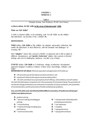 COURSE 1
MODULE 3
Unit 6
Namrata Saxena, Asst Professor, PCER, New Panvel.
c) Interventions for life skills in the areas of interpersonal skills
What are Life Skills?
A skill is a learned ability to do something well. So Life Skills are the abilities
that individuals can develop to live a fruitful life.
DEFINITIONS
WHO defines Life Skills as "the abilities for adaptive and positive behaviour that
enable the individuals to deal effectively with the demands and challenges of
everyday life".
Here 'adaptive' means that a person is flexible in approach and is able to adjust in
different circumstances and 'positive behaviour' implies that a person is forward
looking and even in challenging situations, can find a ray of hope.
UNICEF defines Life Skills as "a behaviour change or behaviour development
approach designed to address a balance of three areas: Knowledge, Attitudes and
Skills".
IMPORTANCE OF LIFE SKILLS: Effective acquisitionandapplicationof life skillscan
 influencethe waywe feel aboutourselvesandothers,and
 equallywillinfluence the waywe are perceivedbyothers.
 Life skillscontribute toourperceptionsof self-efficacy,self-confidence andself-esteem.
Life skillsthereforeplayanimportantrole inthe promotionof mental well-being.The promotionof
mental well-beingcontributestoourmotivationtolookafterourselvesandothers,the prevention
of mental disorders,andthe preventionof healthandbehaviourproblems.
Core setof life skillsareas identifiedbyWHO(1994) for promotion of healthand well beingof
childrenand adolescentsare:
 problemsolving
 * decisionmaking(includinggoal
setting)
 * critical thinking
 * creative thinking(includingvalue
clarification)
 * communicationskills
 * interpersonal relationshipskills
(includingassertiveness)
 * self-awareness
 * empathy
 * copingwithstress
 * copingwithemotions
 