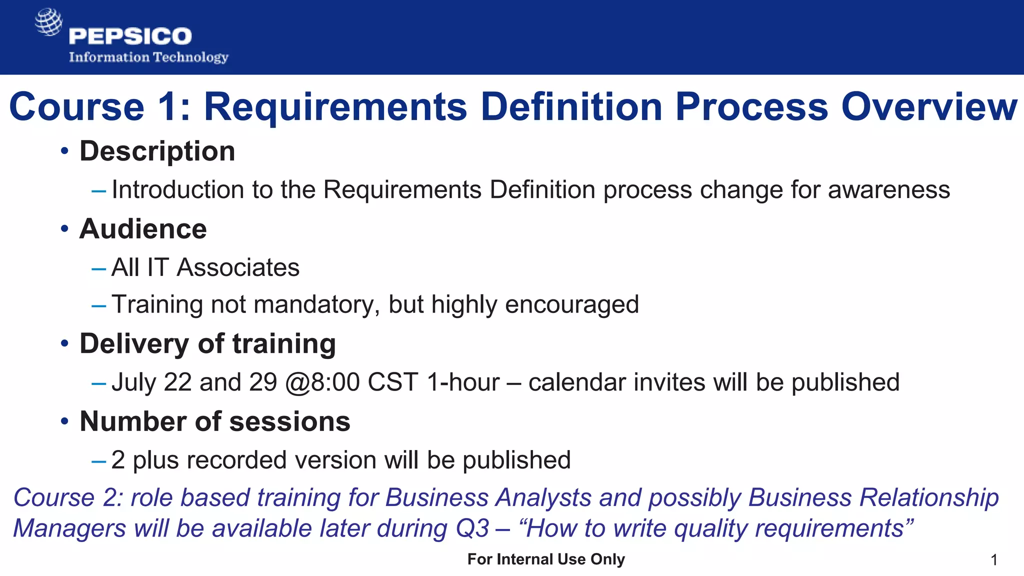 1
For Internal Use Only
Course 1: Requirements Definition Process Overview
• Description
– Introduction to the Requirements Definition process change for awareness
• Audience
– All IT Associates
– Training not mandatory, but highly encouraged
• Delivery of training
– July 22 and 29 @8:00 CST 1-hour – calendar invites will be published
• Number of sessions
– 2 plus recorded version will be published
Course 2: role based training for Business Analysts and possibly Business Relationship
Managers will be available later during Q3 – “How to write quality requirements”
 