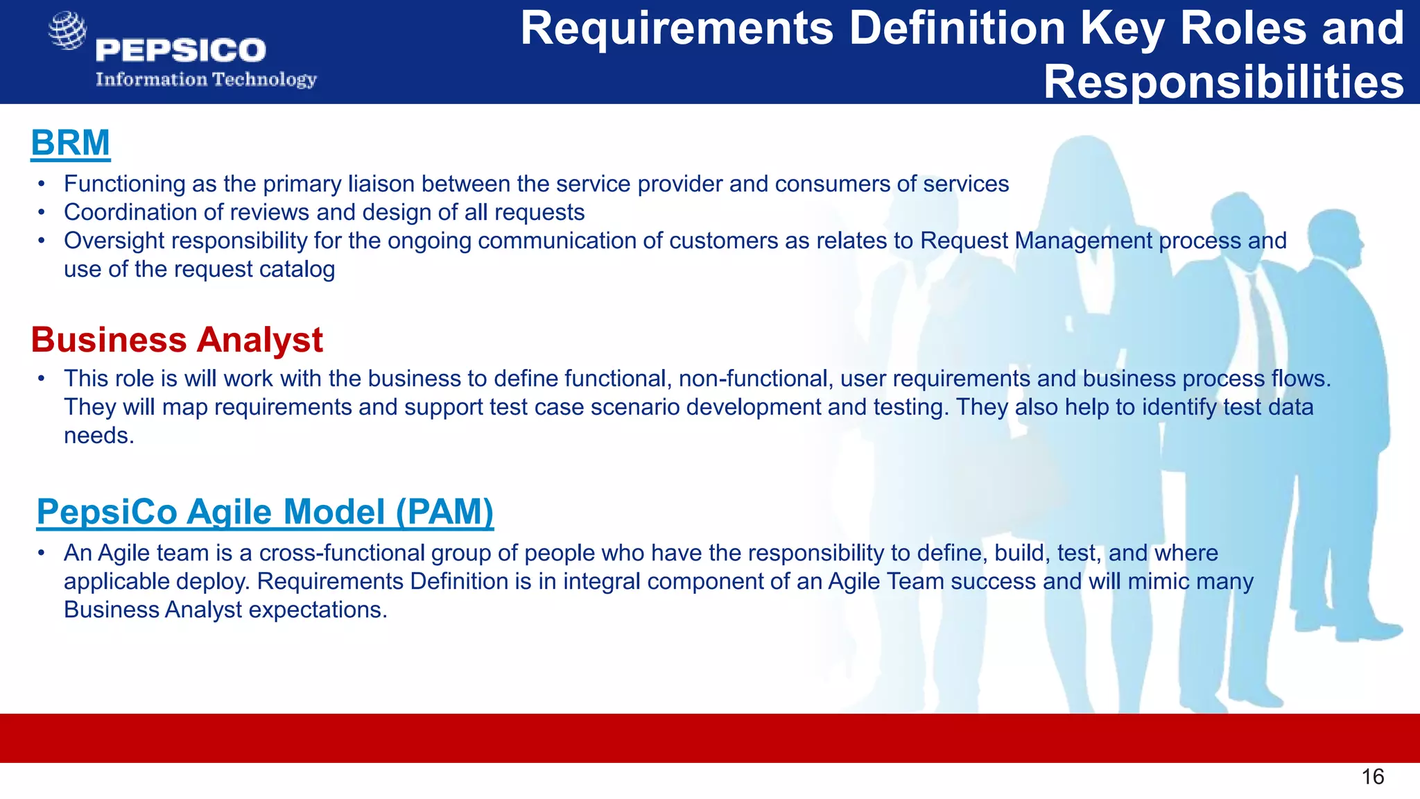 16
Requirements Definition Key Roles and
Responsibilities
16
• This role is will work with the business to define functional, non-functional, user requirements and business process flows.
They will map requirements and support test case scenario development and testing. They also help to identify test data
needs.​
BRM
Business Analyst
PepsiCo Agile Model (PAM)
• Functioning as the primary liaison between the service provider and consumers of services
• Coordination of reviews and design of all requests
• Oversight responsibility for the ongoing communication of customers as relates to Request Management process and
use of the request catalog
• An Agile team is a cross-functional group of people who have the responsibility to define, build, test, and where
applicable deploy. Requirements Definition is in integral component of an Agile Team success and will mimic many
Business Analyst expectations.
 