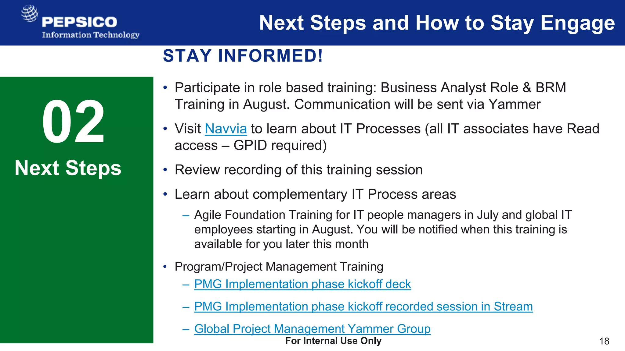 18
For Internal Use Only
Next Steps and How to Stay Engage
02 Sample Text
This is a sample text.
Insert your desired text here.
Next Steps
STAY INFORMED!
• Participate in role based training: Business Analyst Role & BRM
Training in August. Communication will be sent via Yammer
• Visit Navvia to learn about IT Processes (all IT associates have Read
access – GPID required)
• Review recording of this training session
• Learn about complementary IT Process areas
– Agile Foundation Training for IT people managers in July and global IT
employees starting in August. You will be notified when this training is
available for you later this month
• Program/Project Management Training
– PMG Implementation phase kickoff deck
– PMG Implementation phase kickoff recorded session in Stream
– Global Project Management Yammer Group
 
