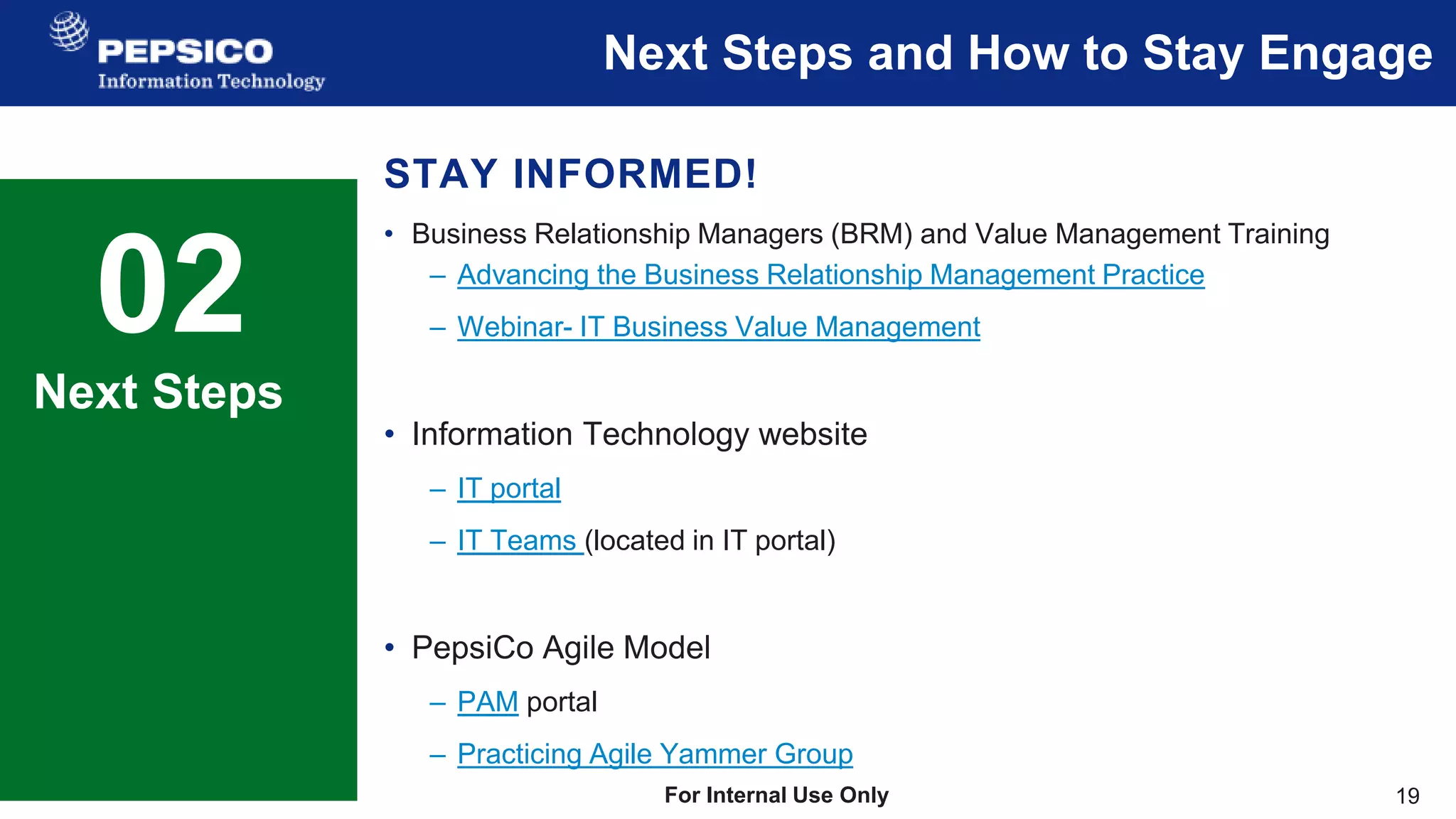 19
For Internal Use Only
Next Steps and How to Stay Engage
02 Sample Text
This is a sample text.
Insert your desired text here.
Next Steps
STAY INFORMED!
• Business Relationship Managers (BRM) and Value Management Training
– Advancing the Business Relationship Management Practice
– Webinar- IT Business Value Management
• Information Technology website
– IT portal
– IT Teams (located in IT portal)
• PepsiCo Agile Model
– PAM portal
– Practicing Agile Yammer Group
 