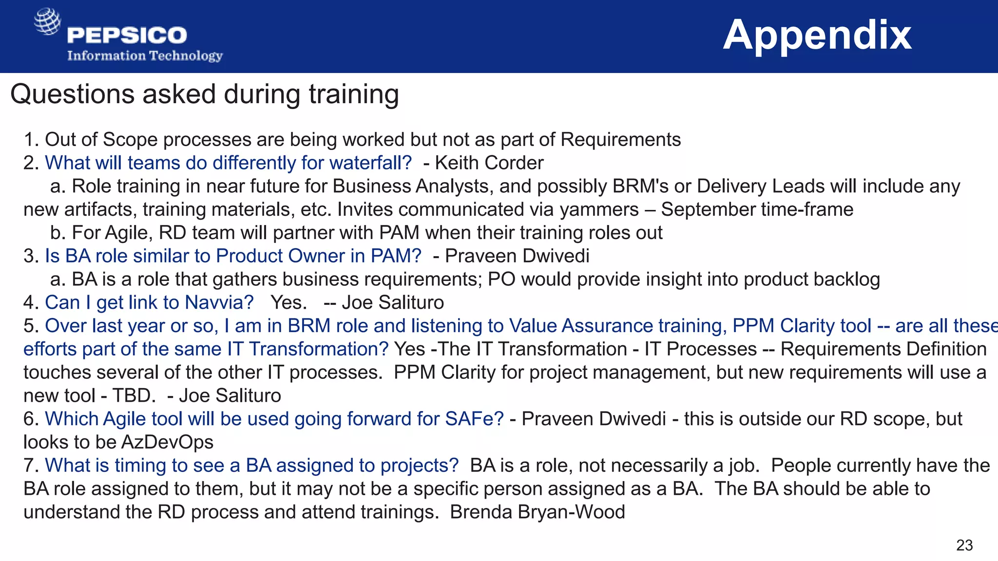 23
Appendix
Questions asked during training
1. Out of Scope processes are being worked but not as part of Requirements
2. What will teams do differently for waterfall? - Keith Corder
a. Role training in near future for Business Analysts, and possibly BRM's or Delivery Leads will include any
new artifacts, training materials, etc. Invites communicated via yammers – September time-frame
b. For Agile, RD team will partner with PAM when their training roles out
3. Is BA role similar to Product Owner in PAM? - Praveen Dwivedi
a. BA is a role that gathers business requirements; PO would provide insight into product backlog
4. Can I get link to Navvia? Yes. -- Joe Salituro
5. Over last year or so, I am in BRM role and listening to Value Assurance training, PPM Clarity tool -- are all these
efforts part of the same IT Transformation? Yes -The IT Transformation - IT Processes -- Requirements Definition
touches several of the other IT processes. PPM Clarity for project management, but new requirements will use a
new tool - TBD. - Joe Salituro
6. Which Agile tool will be used going forward for SAFe? - Praveen Dwivedi - this is outside our RD scope, but
looks to be AzDevOps
7. What is timing to see a BA assigned to projects? BA is a role, not necessarily a job. People currently have the
BA role assigned to them, but it may not be a specific person assigned as a BA. The BA should be able to
understand the RD process and attend trainings. Brenda Bryan-Wood
 