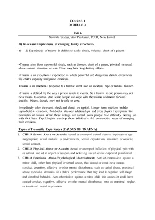 COURSE 1
MODULE 3
Unit 6
Namrata Saxena, Asst Professor, PCER, New Panvel.
B) Issues and Implications of changing family structure:-
b) 2) Experiences of trauma in childhood (child abuse, violence, death of a parent)
•Trauma arise from a powerful shock, such as divorce, death of a parent, physical or sexual
abuse, natural disasters, or war. These may have long-lasting effects
•Trauma is an exceptional experience in which powerful and dangerous stimuli overwhelm
the child's capacity to regulate emotions.
Trauma is an emotional response to a terrible event like an accident, rape or natural disaster.
•Trauma is defined by the way a person reacts to events. So a trauma to one person may not
be a trauma to another. And some people can cope with the trauma and move forward
quickly. Others, though, may not be able to cope.
Immediately after the event, shock and denial are typical. Longer term reactions include
unpredictable emotions, flashbacks, strained relationships and even physical symptoms like
headaches or nausea. While these feelings are normal, some people have difficulty moving on
with their lives. Psychologists can help these individuals find constructive ways of managing
their emotions.
Types of Traumatic Experiences (CAUSES OF TRAUMA)
1. CHILD Sexual Abuse or Assault: Actual or attempted sexual contact, exposure to age-
inappropriate sexual material or environments, sexual exploitation, unwanted or coercive
sexual contact.
2. CHILD Physical Abuse or Assault: Actual or attempted infliction of physical pain with
or without use of an object or weapon and including use of severe corporeal punishment.
3. CHILD Emotional Abuse/Psychological Maltreatment: Acts of commission against a
minor child, other than physical or sexual abuse, that caused or could have caused
conduct, cognitive, affective or other mental disturbance, such as verbal abuse, emotional
abuse, excessive demands on a child's performance that may lead to negative self-image
and disturbed behavior. Acts of omission against a minor child that caused or could have
caused conduct, cognitive, affective or other mental disturbance, such as emotional neglect
or intentional social deprivation.
 