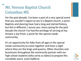 +
Mt. Vernon Baptist Church
Columbus MS
For the past decade, I’ve been a part of a very special event
that you wouldn’t expect to see in a Baptist church: a prom.
Baptists and dancing have had a long and storied history,
but this is different, I assure you. Every spring for the past
decade the church I’ve had the privilege of serving at has
thrown a Joy Prom, a prom for the special needs
community.
It’s an opportunity for folks from all ages in the special
needs community to come together and have a night
where they are the kings and queens. Other churches and
businesses throughout the community partner with our
high school students (who serve as dates) to prepare this
incredible event. (Josh Daffern)
 