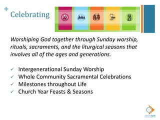+
Celebrating
Worshiping God together through Sunday worship,
rituals, sacraments, and the liturgical seasons that
involves all of the ages and generations.
 Intergenerational Sunday Worship
 Whole Community Sacramental Celebrations
 Milestones throughout Life
 Church Year Feasts & Seasons
 