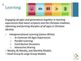 +
Learning
Engaging all ages and generations together in learning
experiences that teach scripture and the Christian tradition,
informing and forming disciples of all ages in Christian
identity.
 Intergenerational Learning (James White)
1. In-Common All Ages Experiences
2. Parallel Learning
3. Contributive Occasions
4. Interactive Sharing
 Weekly, Bi-Weekly, and Monthly Models
 Small Group & Large Group Models
 