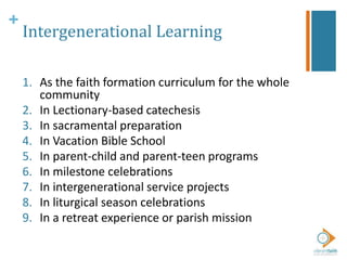 +
Intergenerational Learning
1. As the faith formation curriculum for the whole
community
2. In Lectionary-based catechesis
3. In sacramental preparation
4. In Vacation Bible School
5. In parent-child and parent-teen programs
6. In milestone celebrations
7. In intergenerational service projects
8. In liturgical season celebrations
9. In a retreat experience or parish mission
 