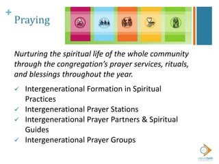 +
Praying
Nurturing the spiritual life of the whole community
through the congregation’s prayer services, rituals,
and blessings throughout the year.
 Intergenerational Formation in Spiritual
Practices
 Intergenerational Prayer Stations
 Intergenerational Prayer Partners & Spiritual
Guides
 Intergenerational Prayer Groups
 