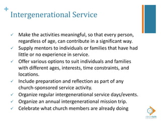 +
Intergenerational Service
 Make the activities meaningful, so that every person,
regardless of age, can contribute in a significant way.
 Supply mentors to individuals or families that have had
little or no experience in service.
 Offer various options to suit individuals and families
with different ages, interests, time constraints, and
locations.
 Include preparation and reflection as part of any
church-sponsored service activity.
 Organize regular intergenerational service days/events.
 Organize an annual intergenerational mission trip.
 Celebrate what church members are already doing
 