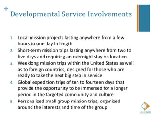 +
Developmental Service Involvements
1. Local mission projects lasting anywhere from a few
hours to one day in length
2. Short-term mission trips lasting anywhere from two to
five days and requiring an overnight stay on location
3. Weeklong mission trips within the United States as well
as to foreign countries, designed for those who are
ready to take the next big step in service
4. Global expedition trips of ten to fourteen days that
provide the opportunity to be immersed for a longer
period in the targeted community and culture
5. Personalized small group mission trips, organized
around the interests and time of the group
 