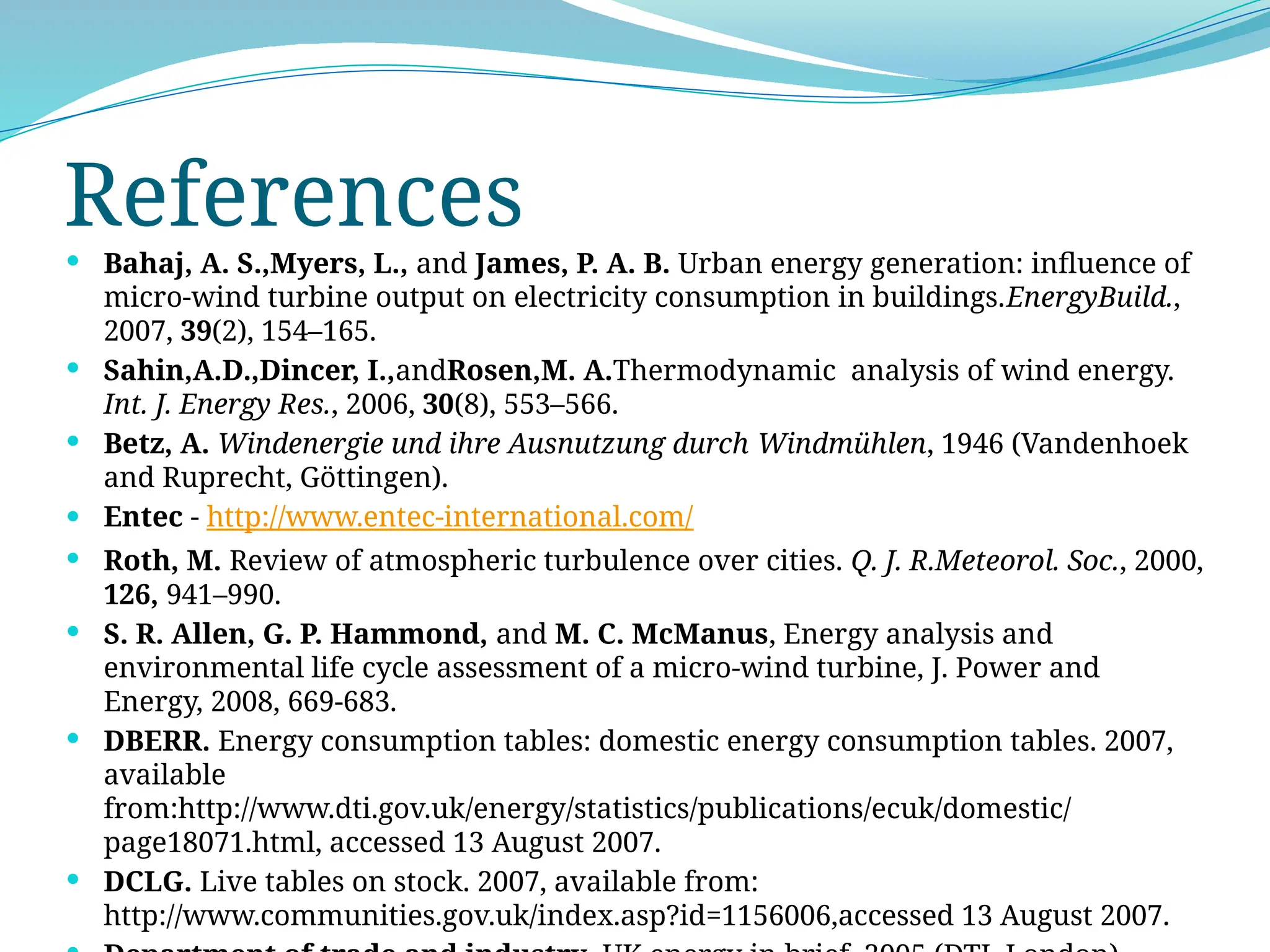 References
 Bahaj, A. S.,Myers, L., and James, P. A. B. Urban energy generation: influence of
micro-wind turbine output on electricity consumption in buildings.EnergyBuild.,
2007, 39(2), 154–165.
 Sahin,A.D.,Dincer, I.,andRosen,M. A.Thermodynamic analysis of wind energy.
Int. J. Energy Res., 2006, 30(8), 553–566.
 Betz, A. Windenergie und ihre Ausnutzung durch Windmühlen, 1946 (Vandenhoek
and Ruprecht, Göttingen).
 Entec - http://www.entec-international.com/
 Roth, M. Review of atmospheric turbulence over cities. Q. J. R.Meteorol. Soc., 2000,
126, 941–990.
 S. R. Allen, G. P. Hammond, and M. C. McManus, Energy analysis and
environmental life cycle assessment of a micro-wind turbine, J. Power and
Energy, 2008, 669-683.
 DBERR. Energy consumption tables: domestic energy consumption tables. 2007,
available
from:http://www.dti.gov.uk/energy/statistics/publications/ecuk/domestic/
page18071.html, accessed 13 August 2007.
 DCLG. Live tables on stock. 2007, available from:
http://www.communities.gov.uk/index.asp?id=1156006,accessed 13 August 2007.
 