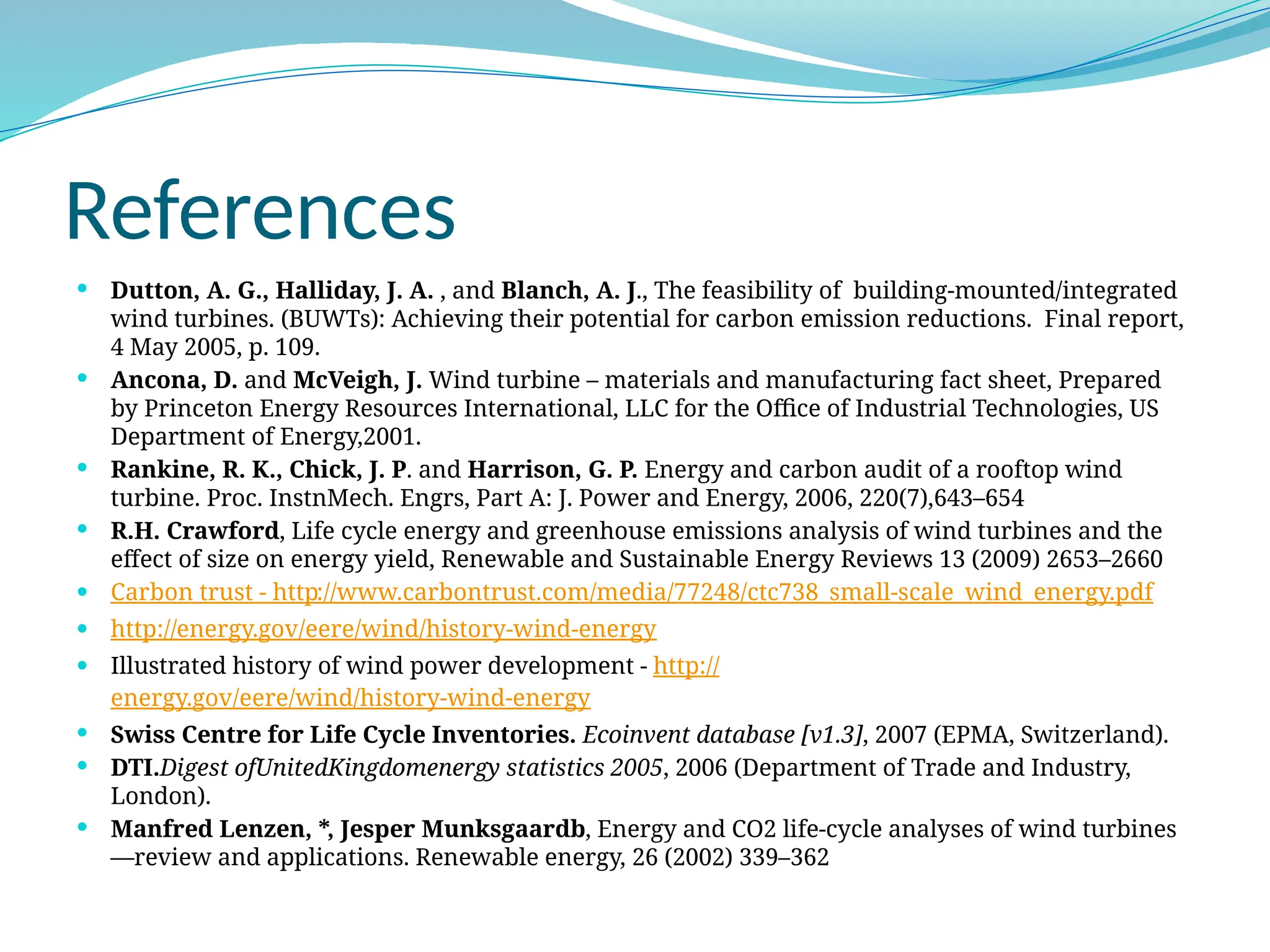 References
 Dutton, A. G., Halliday, J. A. , and Blanch, A. J., The feasibility of building-mounted/integrated
wind turbines. (BUWTs): Achieving their potential for carbon emission reductions. Final report,
4 May 2005, p. 109.
 Ancona, D. and McVeigh, J. Wind turbine – materials and manufacturing fact sheet, Prepared
by Princeton Energy Resources International, LLC for the Office of Industrial Technologies, US
Department of Energy,2001.
 Rankine, R. K., Chick, J. P. and Harrison, G. P. Energy and carbon audit of a rooftop wind
turbine. Proc. InstnMech. Engrs, Part A: J. Power and Energy, 2006, 220(7),643–654
 R.H. Crawford, Life cycle energy and greenhouse emissions analysis of wind turbines and the
effect of size on energy yield, Renewable and Sustainable Energy Reviews 13 (2009) 2653–2660
 Carbon trust - http://www.carbontrust.com/media/77248/ctc738_small-scale_wind_energy.pdf
 http://energy.gov/eere/wind/history-wind-energy
 Illustrated history of wind power development - http://
energy.gov/eere/wind/history-wind-energy
 Swiss Centre for Life Cycle Inventories. Ecoinvent database [v1.3], 2007 (EPMA, Switzerland).
 DTI.Digest ofUnitedKingdomenergy statistics 2005, 2006 (Department of Trade and Industry,
London).
 Manfred Lenzen, *, Jesper Munksgaardb, Energy and CO2 life-cycle analyses of wind turbines
—review and applications. Renewable energy, 26 (2002) 339–362
 