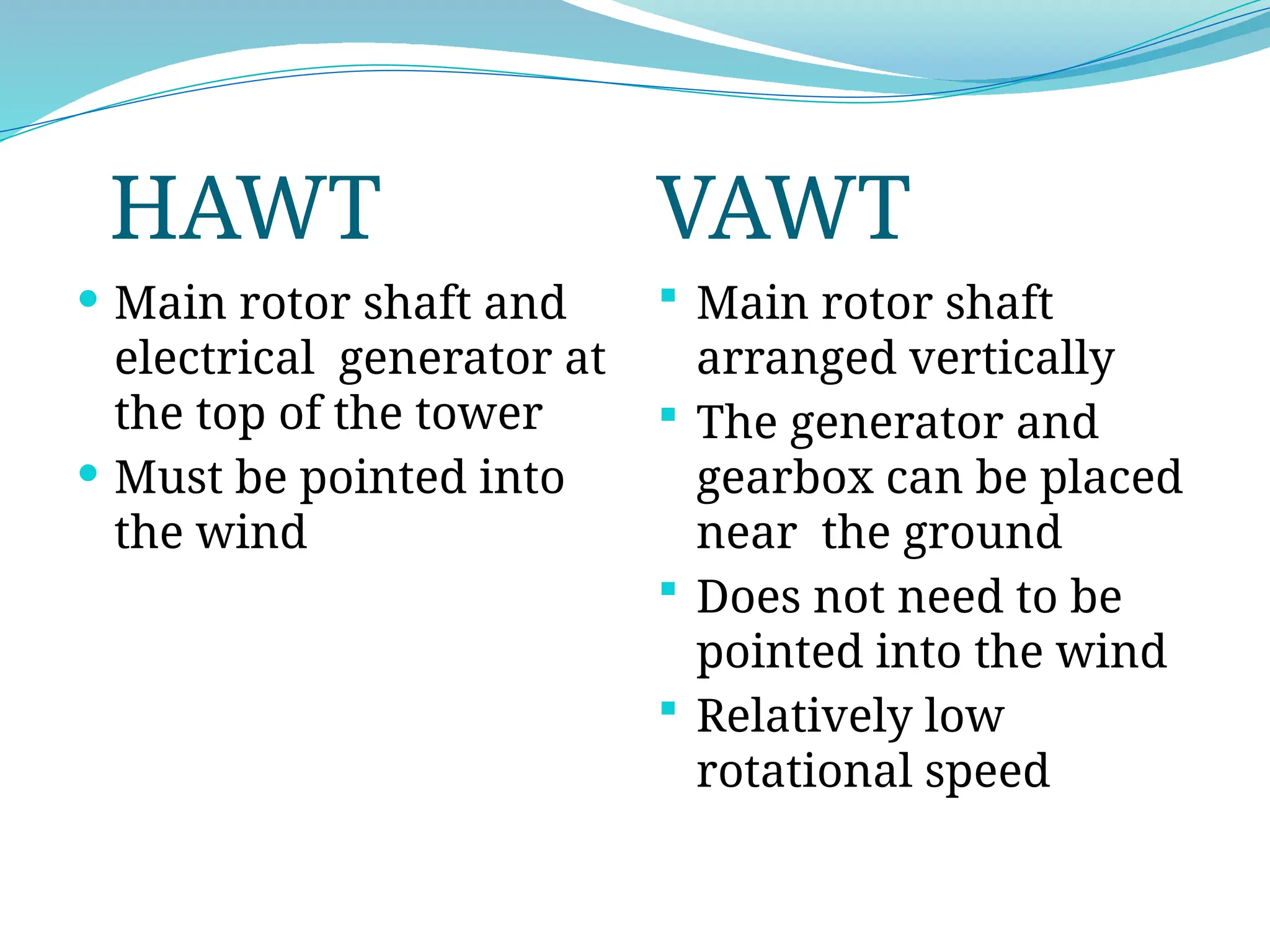 HAWT VAWT
 Main rotor shaft and
electrical generator at
the top of the tower
 Must be pointed into
the wind
 Main rotor shaft
arranged vertically
 The generator and
gearbox can be placed
near the ground
 Does not need to be
pointed into the wind
 Relatively low
rotational speed
 