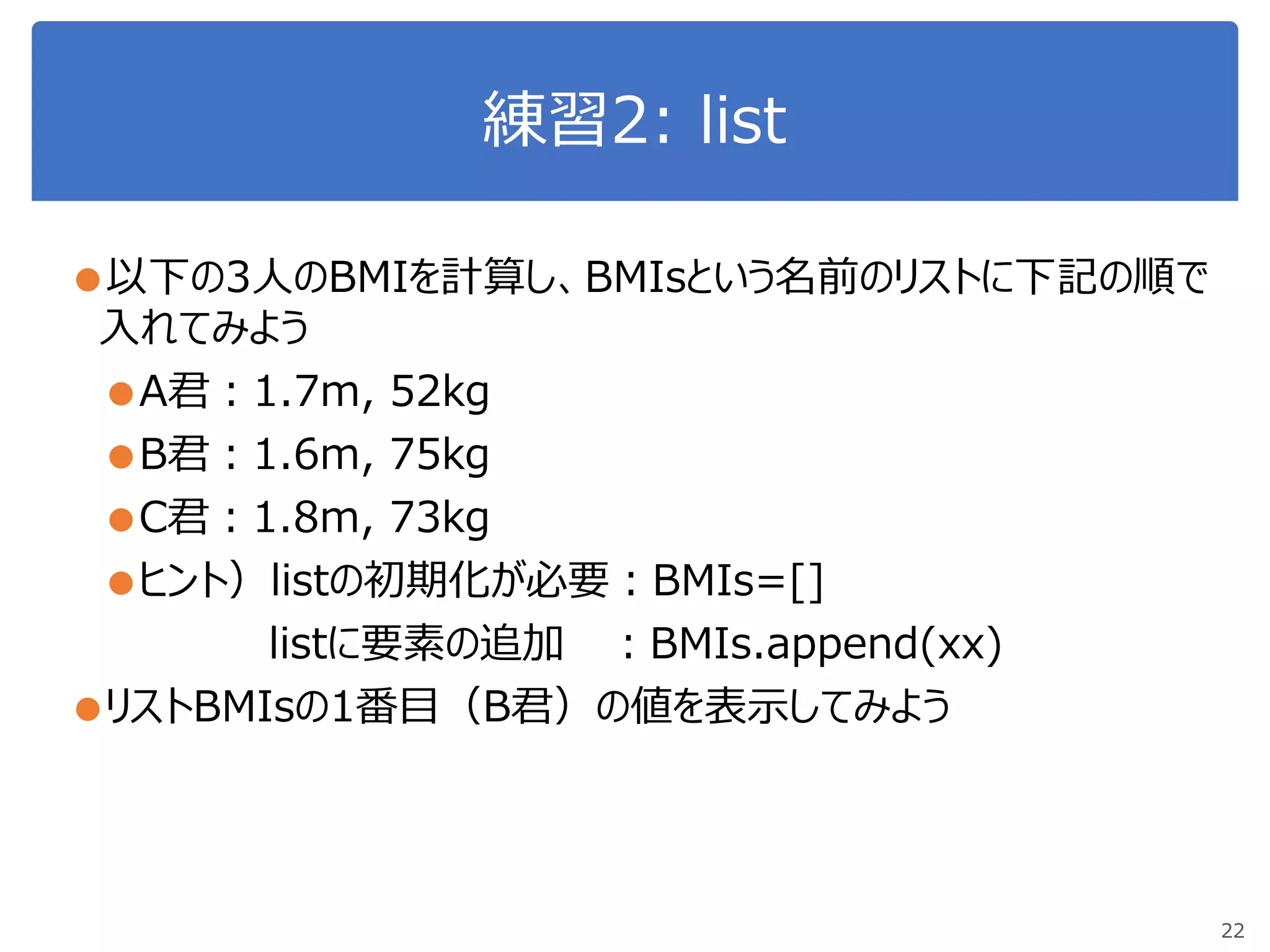 練習2: list
22
●以下の3人のBMIを計算し、BMIsという名前のリストに下記の順で
入れてみよう
●A君：1.7m, 52kg
●B君：1.6m, 75kg
●C君：1.8m, 73kg
●ヒント）listの初期化が必要：BMIs=[]
listに要素の追加 ：BMIs.append(xx)
●リストBMIsの1番目（B君）の値を表示してみよう
 