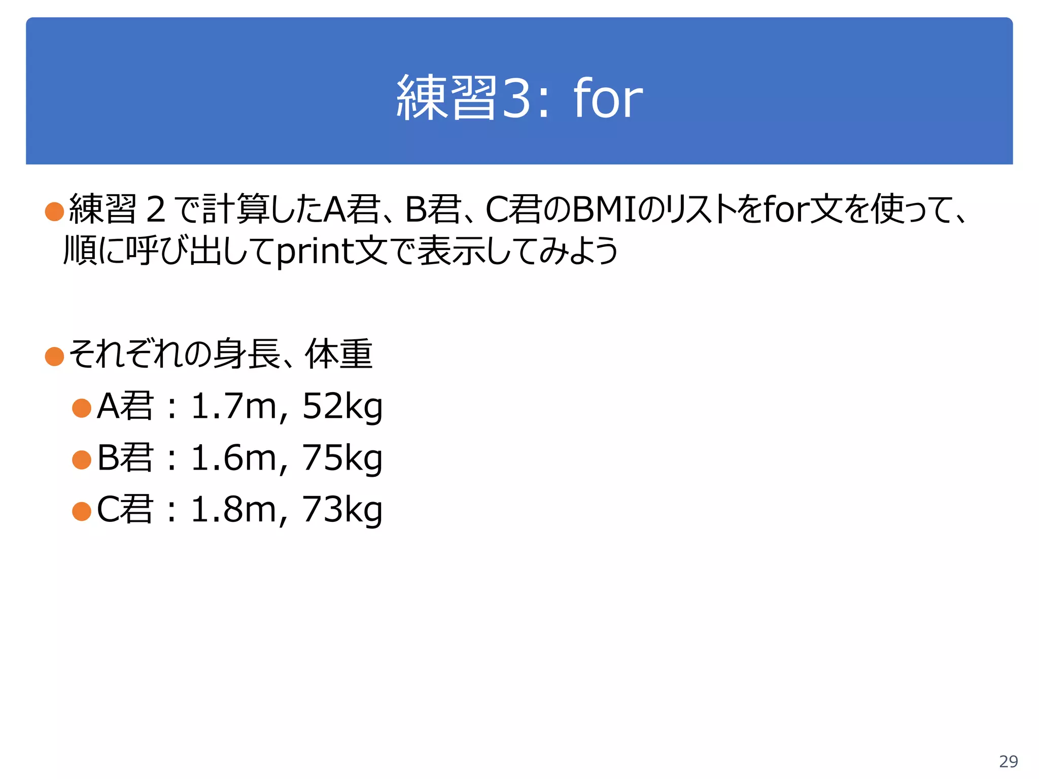 練習3: for
●練習２で計算したA君、B君、C君のBMIのリストをfor文を使って、
順に呼び出してprint文で表示してみよう
●それぞれの身長、体重
●A君：1.7m, 52kg
●B君：1.6m, 75kg
●C君：1.8m, 73kg
29
 