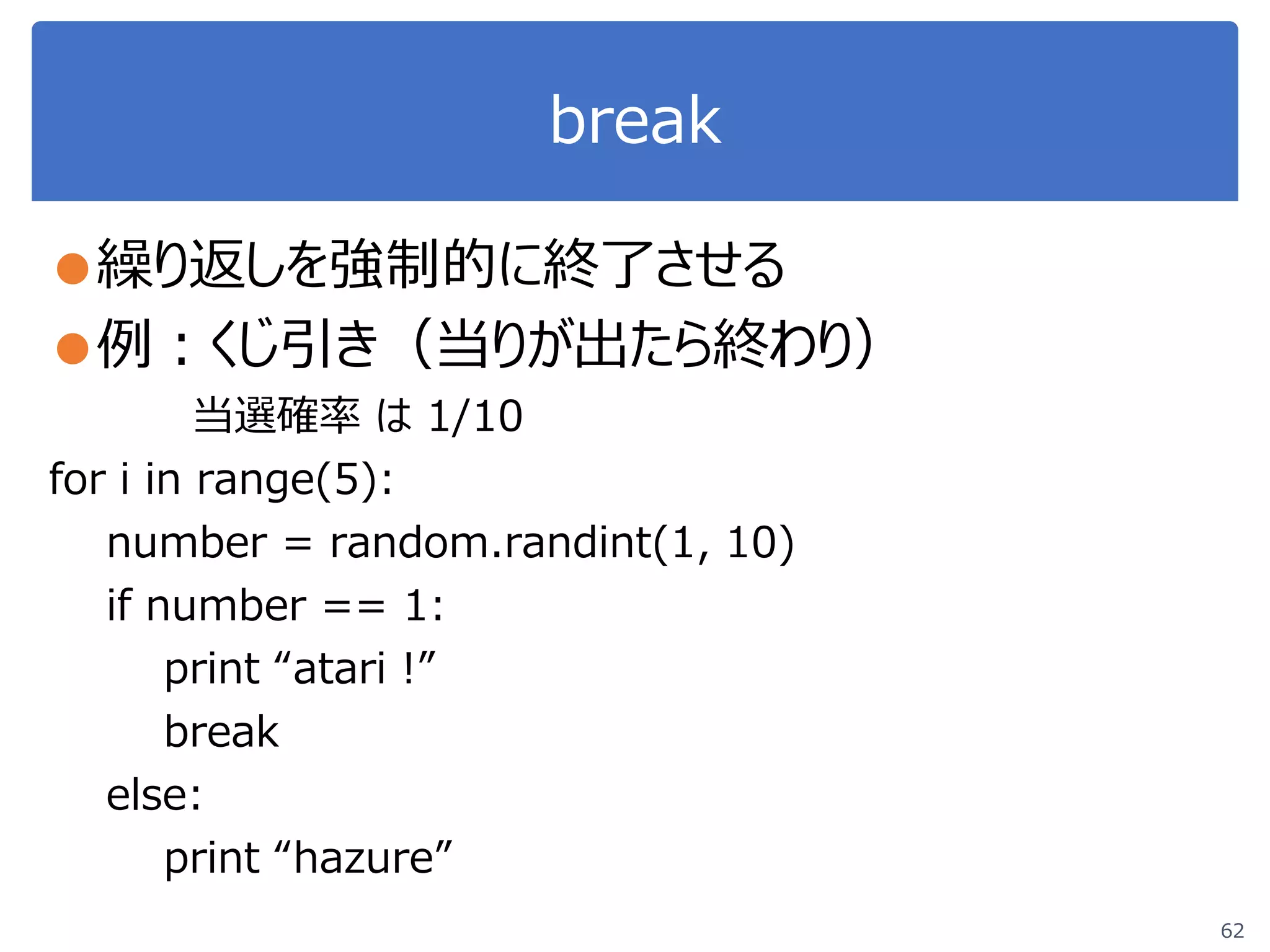 break
●繰り返しを強制的に終了させる
●例：くじ引き（当りが出たら終わり）
当選確率 は 1/10
for i in range(5):
number = random.randint(1, 10)
if number == 1:
print “atari !”
break
else:
print “hazure”
62
 