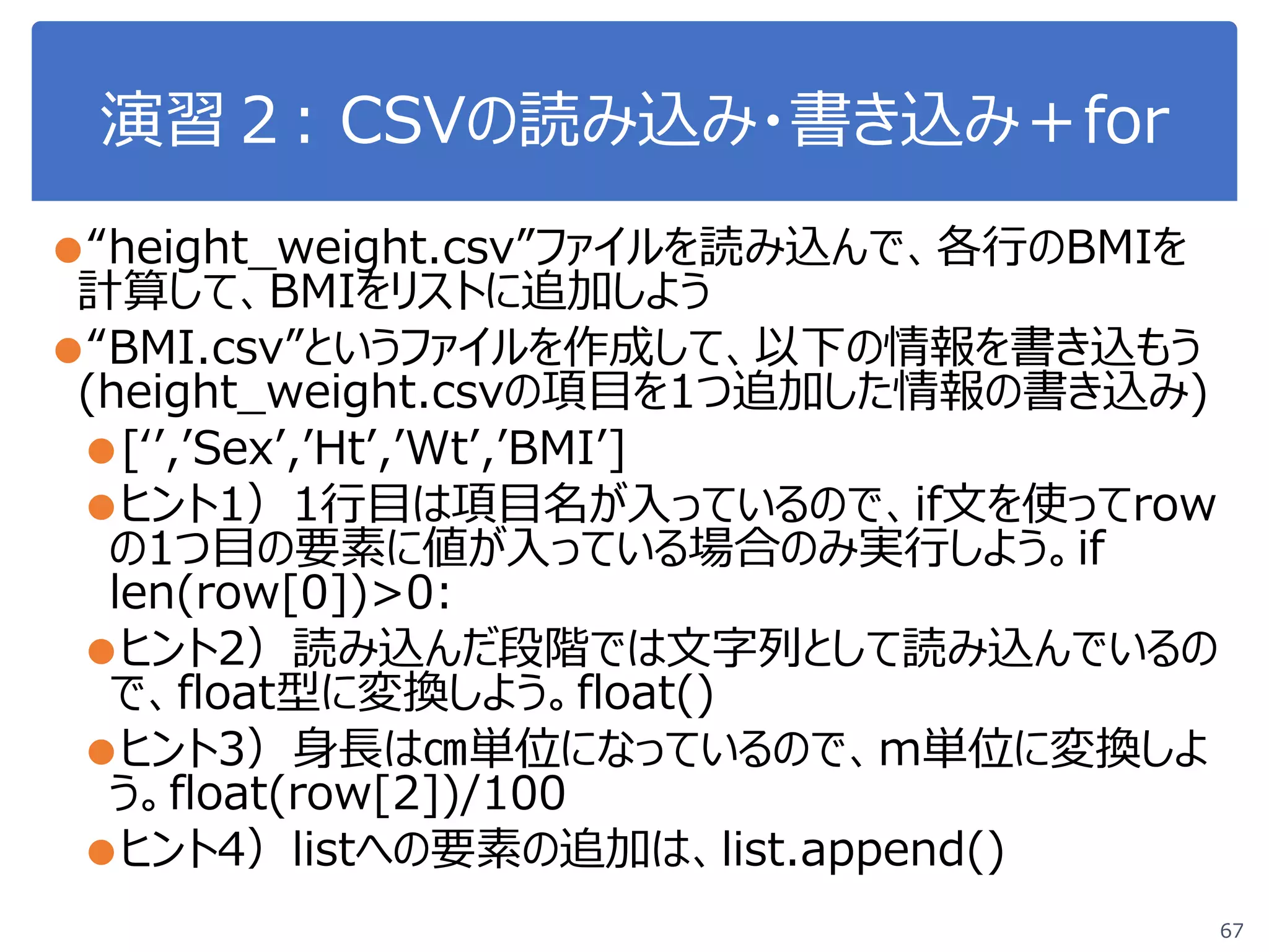 演習２: CSVの読み込み・書き込み＋for
67
●“height_weight.csv”ファイルを読み込んで、各行のBMIを
計算して、BMIをリストに追加しよう
●“BMI.csv”というファイルを作成して、以下の情報を書き込もう
(height_weight.csvの項目を1つ追加した情報の書き込み)
●[‘’,’Sex’,’Ht’,’Wt’,’BMI’]
●ヒント1）1行目は項目名が入っているので、if文を使ってrow
の1つ目の要素に値が入っている場合のみ実行しよう。if
len(row[0])>0:
●ヒント2）読み込んだ段階では文字列として読み込んでいるの
で、float型に変換しよう。float()
●ヒント3）身長は㎝単位になっているので、m単位に変換しよ
う。float(row[2])/100
●ヒント4）listへの要素の追加は、list.append()
 