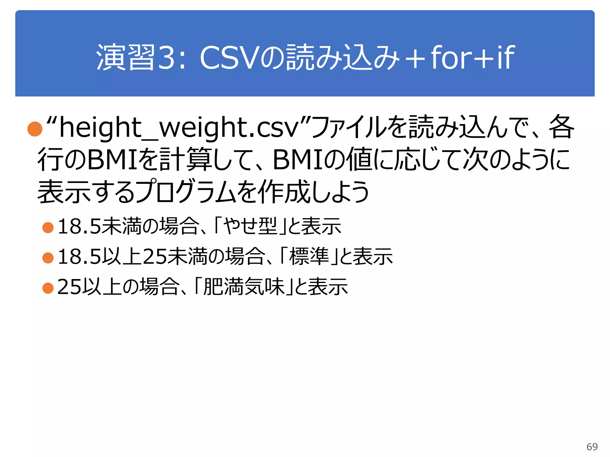 演習3: CSVの読み込み＋for+if
69
●“height_weight.csv”ファイルを読み込んで、各
行のBMIを計算して、BMIの値に応じて次のように
表示するプログラムを作成しよう
●18.5未満の場合、「やせ型」と表示
●18.5以上25未満の場合、「標準」と表示
●25以上の場合、「肥満気味」と表示
 