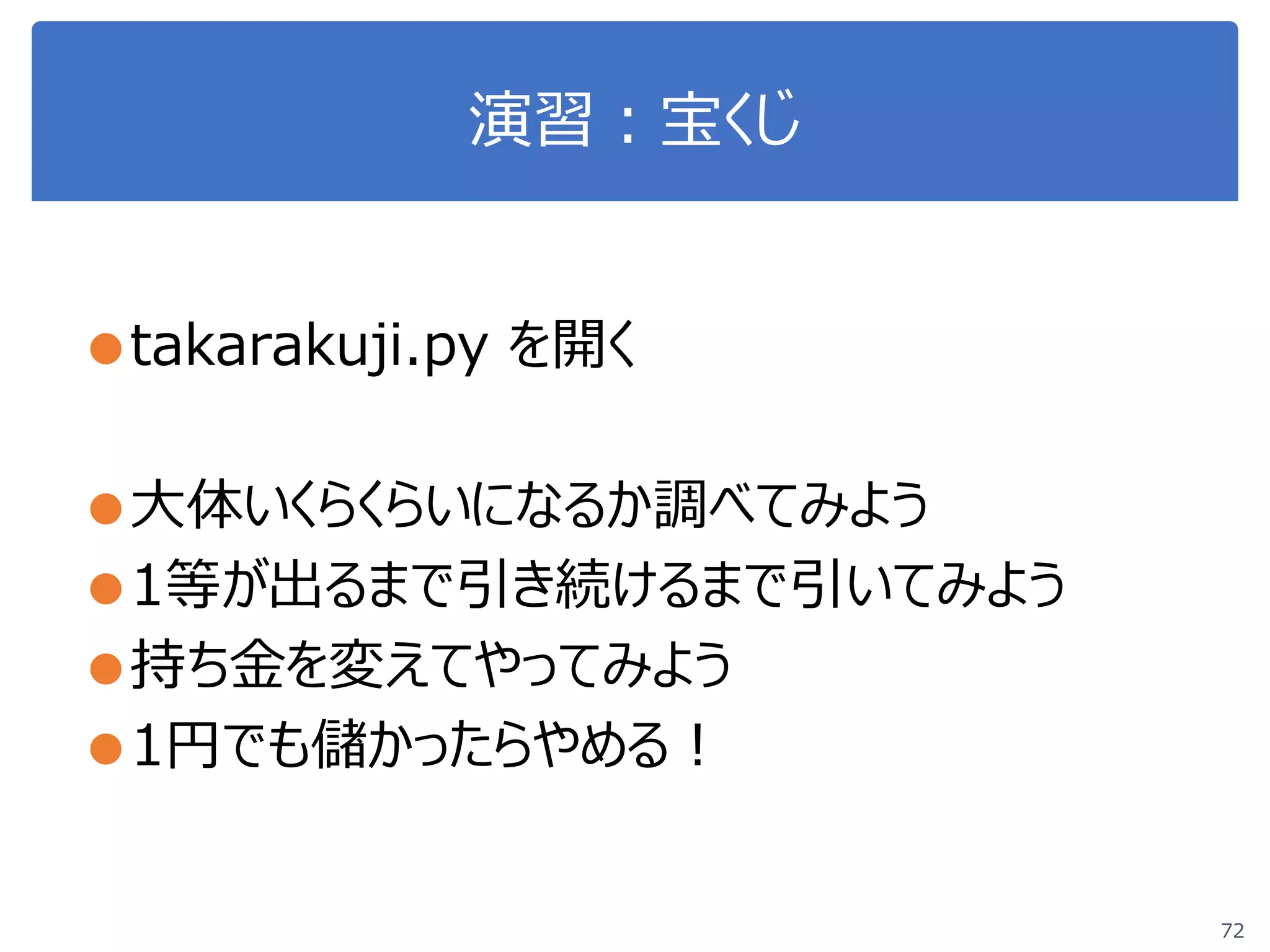 演習：宝くじ
●takarakuji.py を開く
●大体いくらくらいになるか調べてみよう
●1等が出るまで引き続けるまで引いてみよう
●持ち金を変えてやってみよう
●1円でも儲かったらやめる！
72
 
