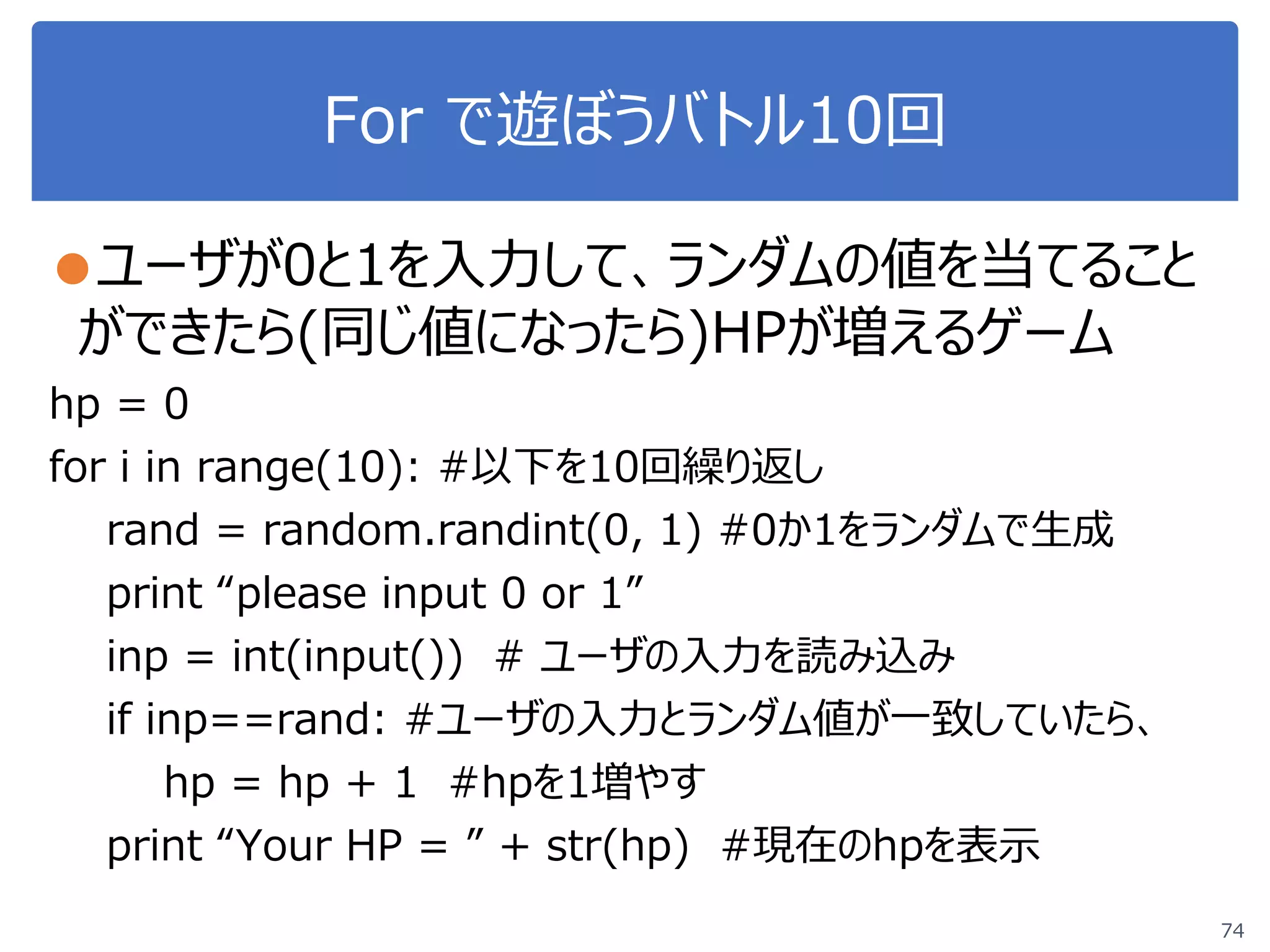 For で遊ぼうバトル10回
●ユーザが0と1を入力して、ランダムの値を当てること
ができたら(同じ値になったら)HPが増えるゲーム
hp = 0
for i in range(10): #以下を10回繰り返し
rand = random.randint(0, 1) #0か1をランダムで生成
print “please input 0 or 1”
inp = int(input()) # ユーザの入力を読み込み
if inp==rand: #ユーザの入力とランダム値が一致していたら、
hp = hp + 1 #hpを1増やす
print “Your HP = ” + str(hp) #現在のhpを表示
74
 